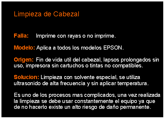 Cuadro de texto: 		Limpieza de Cabezal	Falla: 	Imprime con rayas o no imprime. 	Modelo: Aplica a todos los modelos EPSON.	Origen: 	Fin de vida util del cabezal, lapsos prolongados sin 	uso, impresora sin cartuchos o tintas no compatibles. 	Solucion: Limpieza con solvente especial, se utiliza 	ultrasonido de alta frecuencia y sin aplicar temperatura.		Es uno de los procesos mas complicados, una vez realizada 	la limpieza se debe usar constantemente el equipo ya que 	de no hacerlo existe un alto riesgo de dao permanente. 