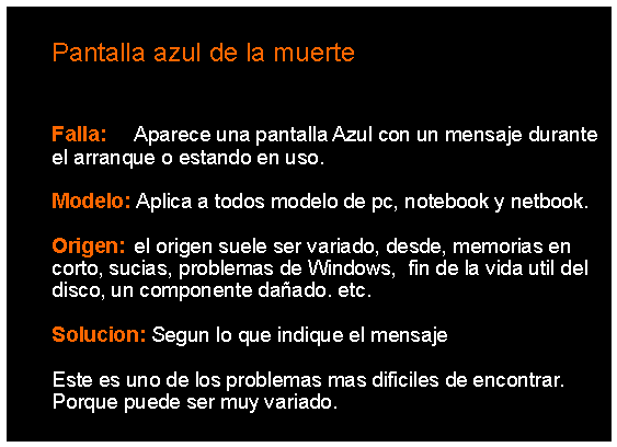 Cuadro de texto: 		Pantalla azul de la muerte	Falla: 	Aparece una pantalla Azul con un mensaje durante 	el arranque o estando en uso.	Modelo: Aplica a todos modelo de pc, notebook y netbook.	Origen: 	el origen suele ser variado, desde, memorias en 	corto, sucias, problemas de Windows,  fin de la vida util del 	disco, un componente daado. etc. 	Solucion: Segun lo que indique el mensaje		Este es uno de los problemas mas dificiles de encontrar. 	Porque puede ser muy variado. 