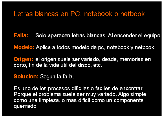 Cuadro de texto: 		Letras blancas en PC, notebook o netbook	Falla: 	Solo aparecen letras blancas. Al encender el equipo 	Modelo: Aplica a todos modelo de pc, notebook y netbook.	Origen: 	el origen suele ser variado, desde, memorias en 	corto, fin de la vida util del disco, etc. 	Solucion: Segun la falla.		Es uno de los procesos dificiles o faciles de encontrar. 	Porque el problema suele ser muy variado. Algo simple 	como una limpieza, o mas dificil como un componente 	quemado