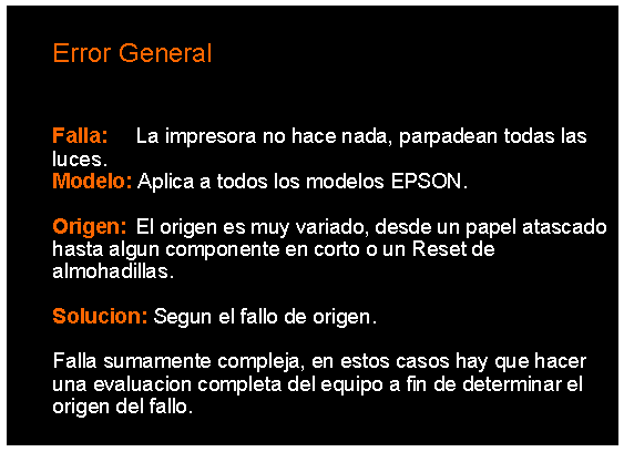 Cuadro de texto: 		Error General	Falla: 	La impresora no hace nada, parpadean todas las	luces. 	Modelo: Aplica a todos los modelos EPSON.	Origen: 	El origen es muy variado, desde un papel atascado 	hasta algun componente en corto o un Reset de 	almohadillas.	Solucion: Segun el fallo de origen.	Falla sumamente compleja, en estos casos hay que hacer 	una evaluacion completa del equipo a fin de determinar el 	origen del fallo. 