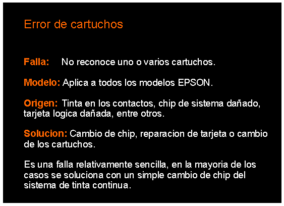 Cuadro de texto: 		Error de cartuchos	Falla: 	No reconoce uno o varios cartuchos.	Modelo: Aplica a todos los modelos EPSON.	Origen: 	Tinta en los contactos, chip de sistema daado, 	tarjeta logica daada, entre otros.	Solucion: Cambio de chip, reparacion de tarjeta o cambio 	de los cartuchos.	Es una falla relativamente sencilla, en la mayoria de los 	casos se soluciona con un simple cambio de chip del 	sistema de tinta continua.